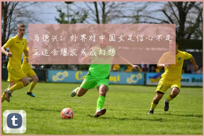 马德兴：外界对中国女足信心不足亚运会爆发或成幻想