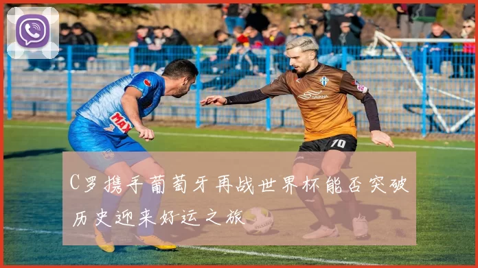 C罗携手葡萄牙再战世界杯能否突破历史迎来好运之旅