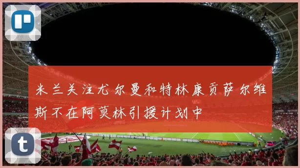 米兰关注尤尔曼和特林康贡萨尔维斯不在阿莫林引援计划中