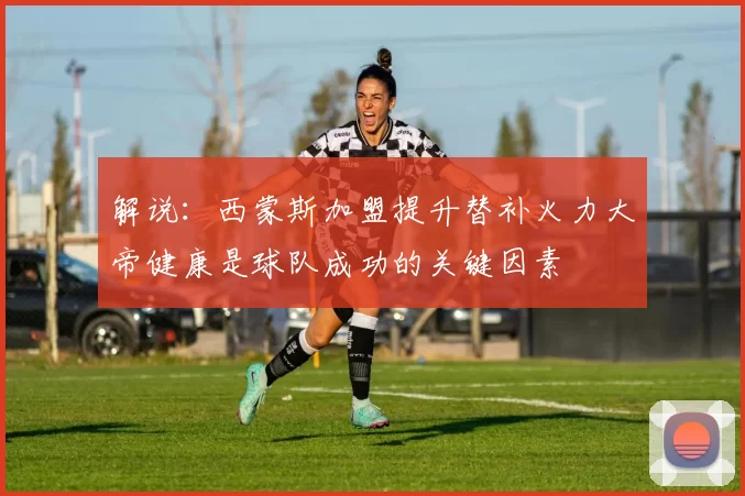 解说：西蒙斯加盟提升替补火力大帝健康是球队成功的关键因素