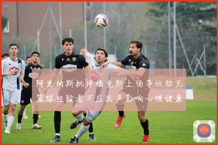 阿里纳斯批评福克斯上场争议称无篮球经验者不应发声影响心理健康