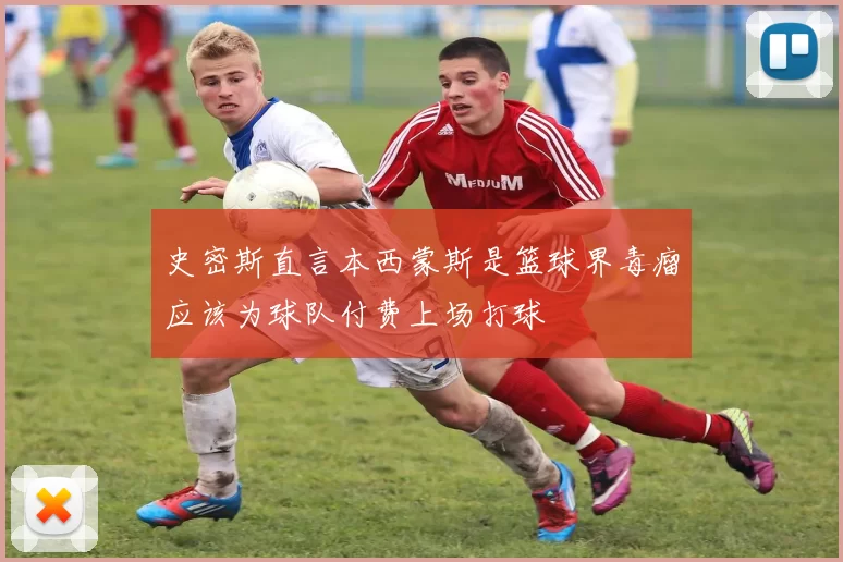 史密斯直言本西蒙斯是篮球界毒瘤应该为球队付费上场打球