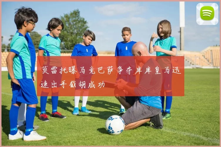 莫雷托曝马竞巴萨争夺库库皇马迅速出手截胡成功
