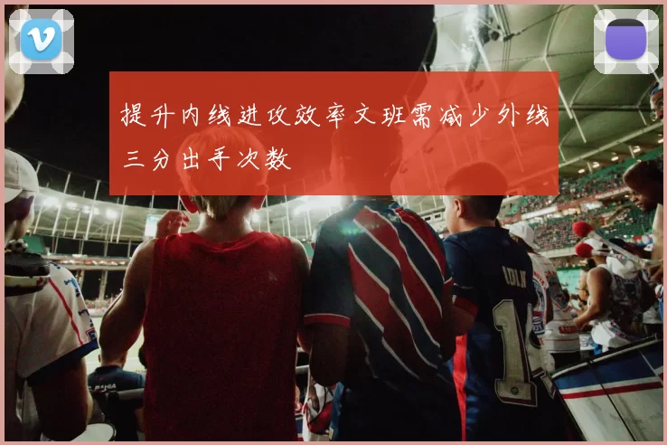 提升内线进攻效率文班需减少外线三分出手次数